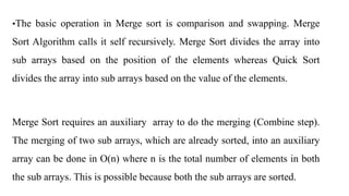 •The basic operation in Merge sort is comparison and swapping. Merge
Sort Algorithm calls it self recursively. Merge Sort divides the array into
sub arrays based on the position of the elements whereas Quick Sort
divides the array into sub arrays based on the value of the elements.
Merge Sort requires an auxiliary array to do the merging (Combine step).
The merging of two sub arrays, which are already sorted, into an auxiliary
array can be done in O(n) where n is the total number of elements in both
the sub arrays. This is possible because both the sub arrays are sorted.
 