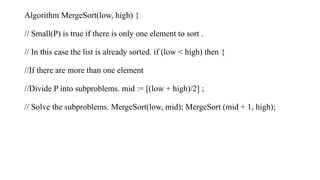 Algorithm MergeSort(low, high) {
// Small(P) is true if there is only one element to sort .
// In this case the list is already sorted. if (low < high) then {
//If there are more than one element
//Divide P into subproblems. mid := [(low + high)/2] ;
// Solve the subproblems. MergeSort(low, mid); MergeSort (mid + 1, high);
 