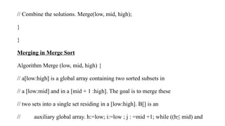 // Combine the solutions. Merge(low, mid, high);
}
}
Merging in Merge Sort
Algorithm Merge (low, mid, high) {
// a[low:high] is a global array containing two sorted subsets in
// a [low:mid] and in a [mid + 1 :high]. The goal is to merge these
// two sets into a single set residing in a [low:high]. B[] is an
// auxiliary global array. h:=low; i:=low ; j : =mid +1; while ((h≤ mid) and
 