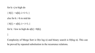 for k:=j to high do
{ b[i] : =a[k]; i:=i+1; }
else for k :=h to mid do
{ b[i] := a[k]; i:= i+1; }
for k: =low to high do a[k] :=b[k];
}
Complexity of Merge Sort is O(n log n) and binary search is O(log n). This can
be proved by repeated substitution in the recurrence relations.
 