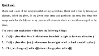 Quicksort:
Quick sort is one of the most powerful sorting algorithms. Quick sort works by finding an
element, called the pivot, in the given input array and partitions the array into three sub
arrays such that the left sub array contains all elements which are less than or equal to the
pivot.
The quick sort mechanism will follow the following 3 Steps:
1. if a[i] < pivot then i++ ( i value moves from left to right or forward direction )
2. if a[i] > pivot then j-- ( j value moves from right to left or backward direction )
3. if i < j exchange a[i] with a[j] else exchange pivot with a[j].
 