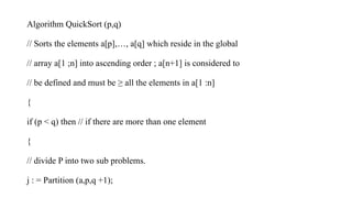 Algorithm QuickSort (p,q)
// Sorts the elements a[p],…, a[q] which reside in the global
// array a[1 ;n] into ascending order ; a[n+1] is considered to
// be defined and must be ≥ all the elements in a[1 :n]
{
if (p < q) then // if there are more than one element
{
// divide P into two sub problems.
j : = Partition (a,p,q +1);
 