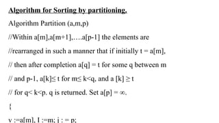Algorithm for Sorting by partitioning.
Algorithm Partition (a,m,p)
//Within a[m],a[m+1],….a[p-1] the elements are
//rearranged in such a manner that if initially t = a[m],
// then after completion a[q] = t for some q between m
// and p-1, a[k]≤ t for m≤ k<q, and a [k] ≥ t
// for q< k<p. q is returned. Set a[p] = ∞.
{
v :=a[m], I :=m; j : = p;
 