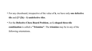 • For any chessboard, irrespective of the value of k, we have only one defective
tile and (2^(2k) - 1) undefective tiles.
• For the Defective Chess Board Problem, an L-shaped three-tile
combination is called a "Triomino". The triomino may be in any of the
following orientations.
 