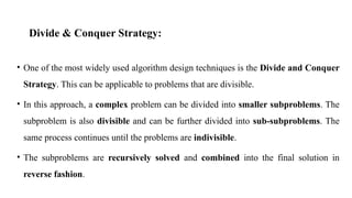 Divide & Conquer Strategy:
• One of the most widely used algorithm design techniques is the Divide and Conquer
Strategy. This can be applicable to problems that are divisible.
• In this approach, a complex problem can be divided into smaller subproblems. The
subproblem is also divisible and can be further divided into sub-subproblems. The
same process continues until the problems are indivisible.
• The subproblems are recursively solved and combined into the final solution in
reverse fashion.
 