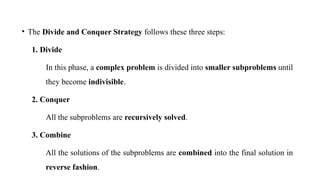 • The Divide and Conquer Strategy follows these three steps:
1. Divide
In this phase, a complex problem is divided into smaller subproblems until
they become indivisible.
2. Conquer
All the subproblems are recursively solved.
3. Combine
All the solutions of the subproblems are combined into the final solution in
reverse fashion.
 