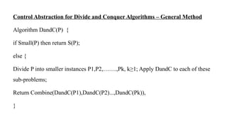 Control Abstraction for Divide and Conquer Algorithms – General Method
Algorithm DandC(P) {
if Small(P) then return S(P);
else {
Divide P into smaller instances P1,P2,…….,Pk, k≥1; Apply DandC to each of these
sub-problems;
Return Combine(DandC(P1),DandC(P2)...,DandC(Pk)),
}
 