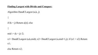 Finding Largest with Divide and Conquer:
Algorithm DandCLargest (a,k, j)
{
if (k = j) Return a[n]; else
{
mid := (k + j) /2;
x1= DandCLargest (a,k,mid); x2= DandCLargest (a,mid+1,j); if (x1 > x2) Return
x1;
else Return x2;
 