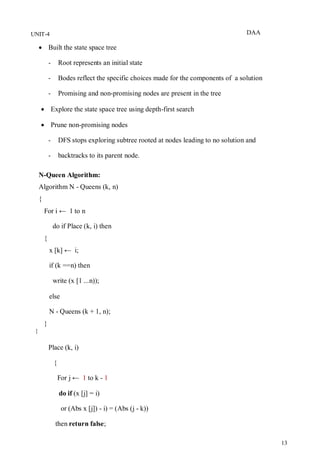 DAA
13
UNIT-4
 Built the state space tree
- Root represents an initial state
- Bodes reflect the specific choices made for the components of a solution
- Promising and non-promising nodes are present in the tree
 Explore the state space tree using depth-first search
 Prune non-promising nodes
- DFS stops exploring subtree rooted at nodes leading to no solution and
- backtracks to its parent node.
N-Queen Algorithm:
Algorithm N - Queens (k, n)
{
For i ← 1 to n
do if Place (k, i) then
{
x [k] ← i;
if (k ==n) then
write (x [1 ...n));
else
N - Queens (k + 1, n);
}
}
Place (k, i)
{
For j ← 1 to k - 1
do if (x [j] = i)
or (Abs x [j]) - i) = (Abs (j - k))
then return false;
 