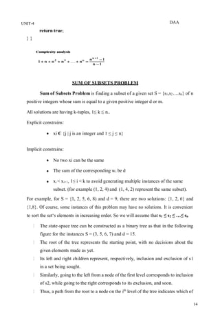 DAA
14
UNIT-4
return true;
} }
SUM OF SUBSETS PROBLEM
Sum of Subsets Problem is finding a subset of a given set S = {s1,s2….sn} of n
positive integers whose sum is equal to a given positive integer d or m.
All solutions are having k-tuples, 1≤ k ≤ n..
Explicit constrains:
 xi Є {j | j is an integer and 1 ≤ j ≤ n}
Implicit constrains:
 No two xi can be the same
 The sum of the corresponding wi be d
 xi < xi+1, 1≤ i < k to avoid generating multiple instances of the same
subset. (for example (1, 2, 4) and (1, 4, 2) represent the same subset).
For example, for S = {1, 2, 5, 6, 8) and d = 9, there are two solutions: {1, 2, 6} and
{1,8}. Of course, some instances of this problem may have no solutions. It is convenient
to sort the set‘s elements in increasing order. So we will assume that s1 ≤ s2 ≤ …≤ sn
The state-space tree can be constructed as a binary tree as that in the following
figure for the instances S = (3, 5, 6, 7) and d = 15.
The root of the tree represents the starting point, with no decisions about the
given elements made as yet.
Its left and right children represent, respectively, inclusion and exclusion of s1
in a set being sought.
Similarly, going to the left from a node of the first level corresponds to inclusion
of s2, while going to the right corresponds to its exclusion, and soon.
Thus, a path from the root to a node on the ith
level of the tree indicates which of
 