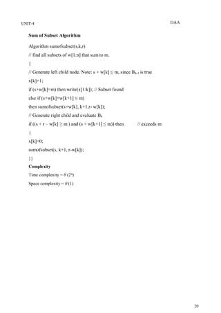 DAA
20
UNIT-4
Sum of Subset Algorithm
Algorithm sumofsubset(s,k,r)
// find all subsets of w[1:n] that sum to m.
{
// Generate left child node. Note: s + w[k] ≤ m, since Bk-1 is true
x[k]=1;
if (s+w[k]=m) then write(x[1:k]); // Subset found
else if (s+w[k]+w[k+1] ≤ m)
then sumofsubset(s+w[k], k+1,r- w[k]);
// Generate right child and evaluate Bk
if ((s + r – w[k] ≥ m ) and (s + w[k+1] ≤ m)) then // exceeds m
{
x[k]=0;
sumofsubset(s, k+1, r-w[k]);
}}
Complexity
Time complexity = θ (2n
)
Space complexity = θ (1)
 