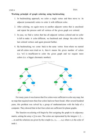 DAA
22
UNIT-4
Working principle of graph coloring using backtracking
1. In backtracking approach, we color a single vertex and then move to its
adjacent (connected) vertex to color it with different color.
2. After coloring, we again move to another adjacent vertex that is uncolored
and repeat the process until all vertices of the given graph a re colored.
3. In case, we find a vertex that has all adjacent vertices colored and no color
is left to make it color different, we backtrack and change the color of the
last colored vertices and again proceed further.
4. By backtracking, we come back to the same vertex from where we started
and all colors were tried on it, then it means the given number of colors
(i.e. ‘m’) is insufficient to color the given graph and we require more
colors (i.e. a bigger chromatic number).
For many years it was known that five colors were sufficient to color any map, but
no map that required more than four colors had ever been found. After several hundred
years, this problem was solved by a group of mathematicians with the help of a
computer. They showed that in fact four colors are sufficient for planar graphs.
The function m-coloring will begin by first assigning the graph to its adjacency
matrix, setting the array x [] to zero. The colors are represented by the integers 1, 2, . .
. , m and the solutions are given by the n-tuple (x1, x2, . . ., xn), where xi is the color of
node i.
 