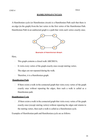 DAA
26
UNIT-4
HAMILTONIAN CYCLES
A Hamiltonian cycle (or Hamiltonian circuit) is a Hamiltonian Path such that there is
an edge (in the graph) from the last vertex to the first vertex of the Hamiltonian Path.
Hamiltonian Path in an undirected graph is a path that visits each vertex exactly once.
Here,
This graph contains a closed walk ABCDEFA.
It visits every vertex of the graph exactly once except starting vertex.
The edges are not repeated during the walk.
Therefore, it is a Hamiltonian graph.
Hamiltonian Path
If there exists a walk in the connected graph that visits every vertex of the graph
exactly once without repeating the edges, then such a walk is called as a
Hamiltonian path.
Hamiltonian Cycle
.If there exists a walk in the connected graph that visits every vertex of the graph
exactly once (except starting vertex) without repeating the edges and returns to
the starting vertex, then such a walk is called as a Hamiltonian cycle.
Examples of Hamiltonian path and Hamiltonian cycle are as follows
 