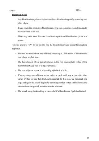 DAA
28
UNIT-4
Important Notes
Any Hamiltonian cycle can be converted to a Hamiltonian path by removing one
of its edges.
Every graph that contains a Hamiltonian cycle also contains a Hamiltonian path
but vice versa is not true.
There may exist more than one Hamiltonian paths and Hamiltonian cycles in a
graph.
Given a graph G = (V, E) we have to find the Hamiltonian Cycle using Backtracking
approach.
- We start our search from any arbitrary vertex say 'a.' This vertex 'a' becomes the
root of our implicit tree.
- The first element of our partial solution is the first intermediate vertex of the
Hamiltonian Cycle that is to be constructed.
- The next adjacent vertex is selected by alphabetical order.
- If at any stage any arbitrary vertex makes a cycle with any vertex other than
vertex 'a' then we say that dead end is reached. In this case, we backtrack one
step, and again the search begins by selecting another vertex and backtrack the
element from the partial; solution must be removed.
- The search using backtracking is successful if a Hamiltonian Cycle is obtained.
 