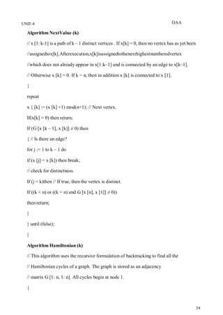 DAA
34
UNIT-4
Algorithm NextValue (k)
// x [1: k-1] is a path of k – 1 distinct vertices . If x[k] = 0, then no vertex has as yet been
//assignedtox[k].Afterexecution,x[k]isassignedtothenexthighestnumberedvertex
//which does not already appear in x[1:k–1] and is connected by an edge to x[k–1].
// Otherwise x [k] = 0. If k = n, then in addition x [k] is connected to x [1].
{
repeat
x { [k] := (x [k] +1) mod(n+1); // Next vertex.
If(x[k] = 0) then return;
If (G [x [k – 1], x [k]] ≠ 0) then
{ // Is there an edge?
for j := 1 to k – 1 do
if (x [j] = x [k]) then break;
// check for distinctness.
If (j = k)then // If true, then the vertex is distinct.
If ((k < n) or ((k = n) and G [x [n], x [1]] ≠ 0))
then return;
}
} until (false);
}
Algorithm Hamiltonian (k)
// This algorithm uses the recursive formulation of backtracking to find all the
// Hamiltonian cycles of a graph. The graph is stored as an adjacency
// matrix G [1: n, 1: n]. All cycles begin at node 1.
{
 