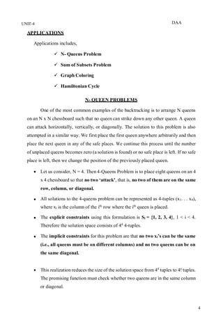 DAA
4
UNIT-4
APPLICATIONS
Applications includes,
 N- Queens Problem
 Sum of Subsets Problem
 Graph Coloring
 Hamiltonian Cycle
N- QUEEN PROBLEMS
One of the most common examples of the backtracking is to arrange N queens
on an N x N chessboard such that no queen can strike down any other queen. A queen
can attack horizontally, vertically, or diagonally. The solution to this problem is also
attempted in a similar way. We first place the first queen anywhere arbitrarily and then
place the next queen in any of the safe places. We continue this process until the number
of unplaced queens becomes zero (a solution is found) or no safe place is left. If no safe
place is left, then we change the position of the previously placed queen.
 Let us consider, N = 4. Then 4-Queens Problem is to place eight queens on an 4
x 4 chessboard so that no two ‘attack’, that is, no two of them are on the same
row, column, or diagonal.
 All solutions to the 4-queens problem can be represented as 4-tuples (x1. . . x4),
where xi is the column of the ith
row where the ith
queen is placed.
 The explicit constraints using this formulation is Si = {1, 2, 3, 4}, 1 < i < 4.
Therefore the solution space consists of 44
4-tuples.
 The implicit constraints for this problem are that no two xi’s can be the same
(i.e., all queens must be on different columns) and no two queens can be on
the same diagonal.
 This realization reduces the size of the solution space from 44
tuples to 4! tuples.
The promising function must check whether two queens are in the same column
or diagonal.
 