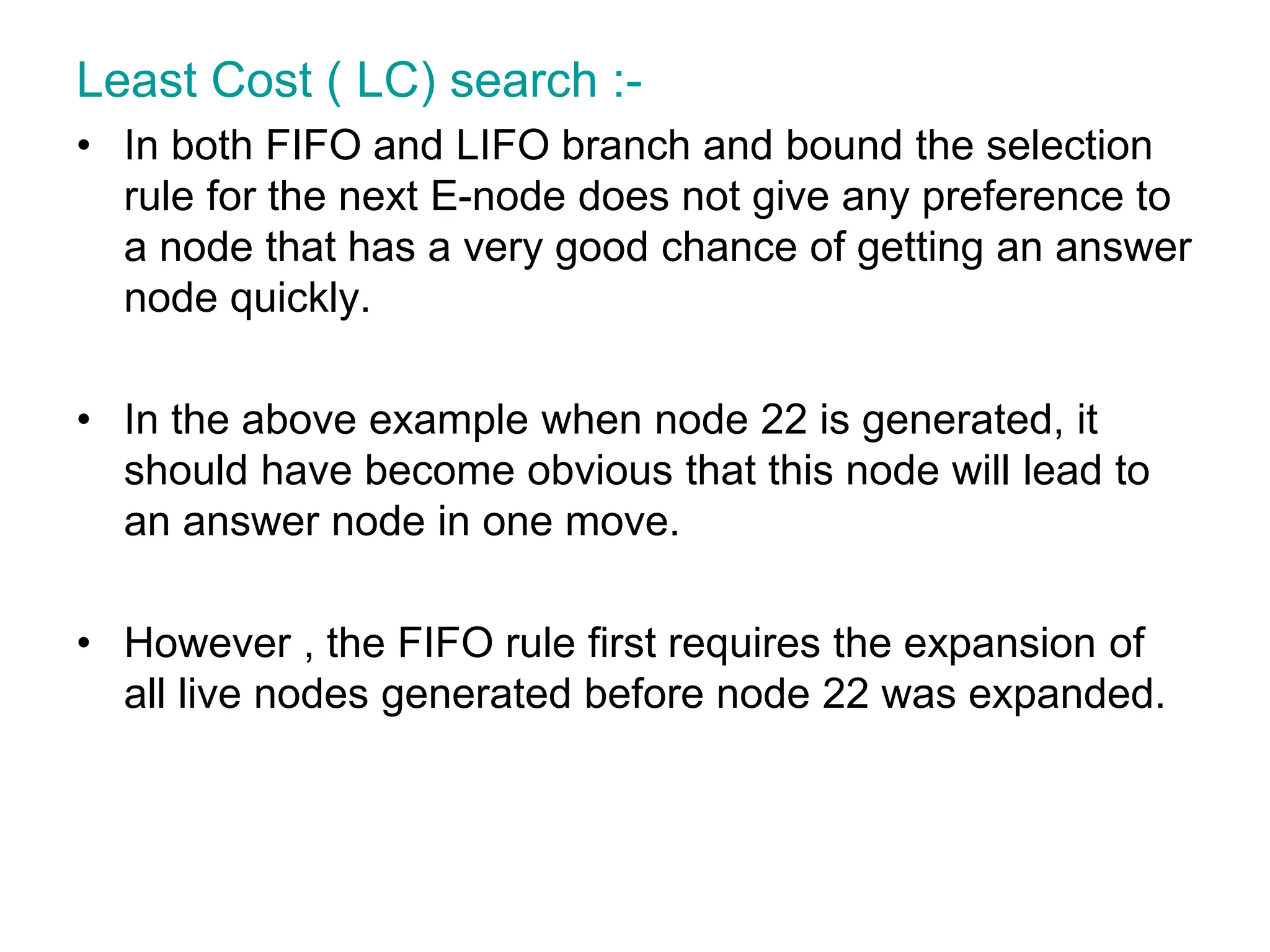 Least Cost ( LC) search :-
• In both FIFO and LIFO branch and bound the selection
rule for the next E-node does not give any preference to
a node that has a very good chance of getting an answer
node quickly.
• In the above example when node 22 is generated, it
should have become obvious that this node will lead to
an answer node in one move.
• However , the FIFO rule first requires the expansion of
all live nodes generated before node 22 was expanded.
 