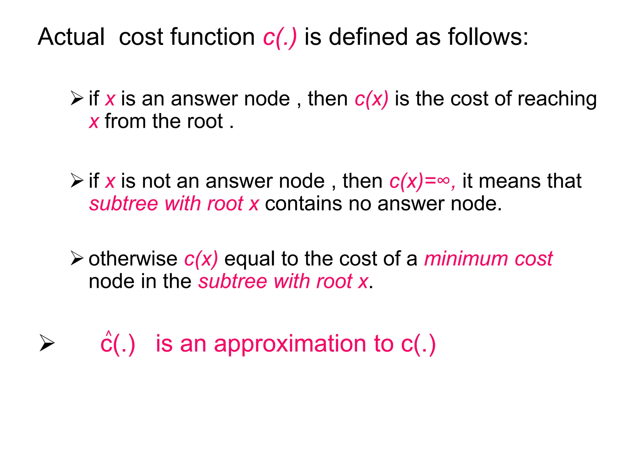 Actual cost function c(.) is defined as follows:
if x is an answer node , then c(x) is the cost of reaching
x from the root .
if x is not an answer node , then c(x)=∞, it means that
subtree with root x contains no answer node.
otherwise c(x) equal to the cost of a minimum cost
node in the subtree with root x.
 c(.) is an approximation to c(.)
^
 