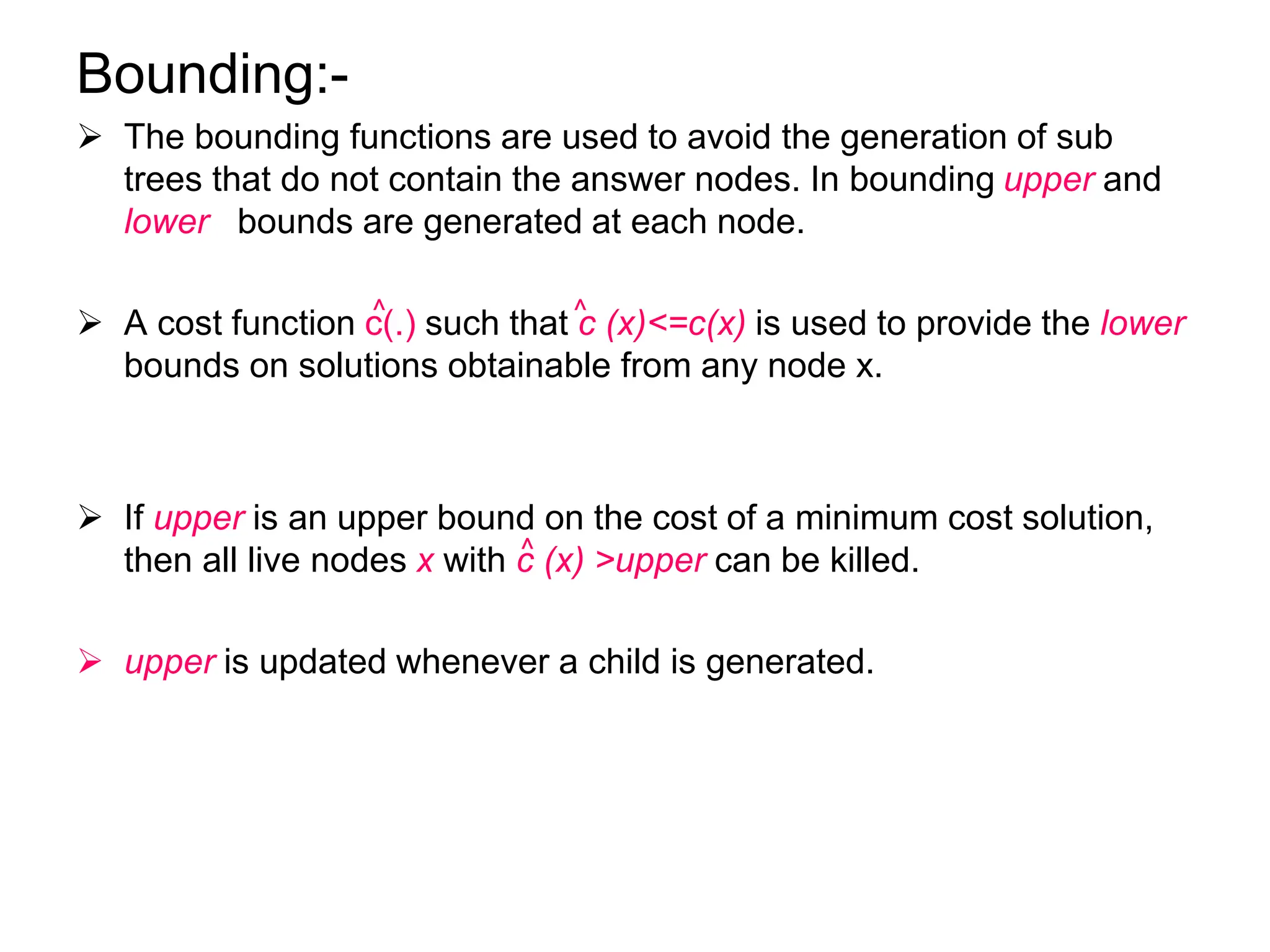 Bounding:-
 The bounding functions are used to avoid the generation of sub
trees that do not contain the answer nodes. In bounding upper and
lower bounds are generated at each node.
 A cost function c(.) such that c (x)<=c(x) is used to provide the lower
bounds on solutions obtainable from any node x.
 If upper is an upper bound on the cost of a minimum cost solution,
then all live nodes x with c (x) >upper can be killed.
 upper is updated whenever a child is generated.
^
^
^
 