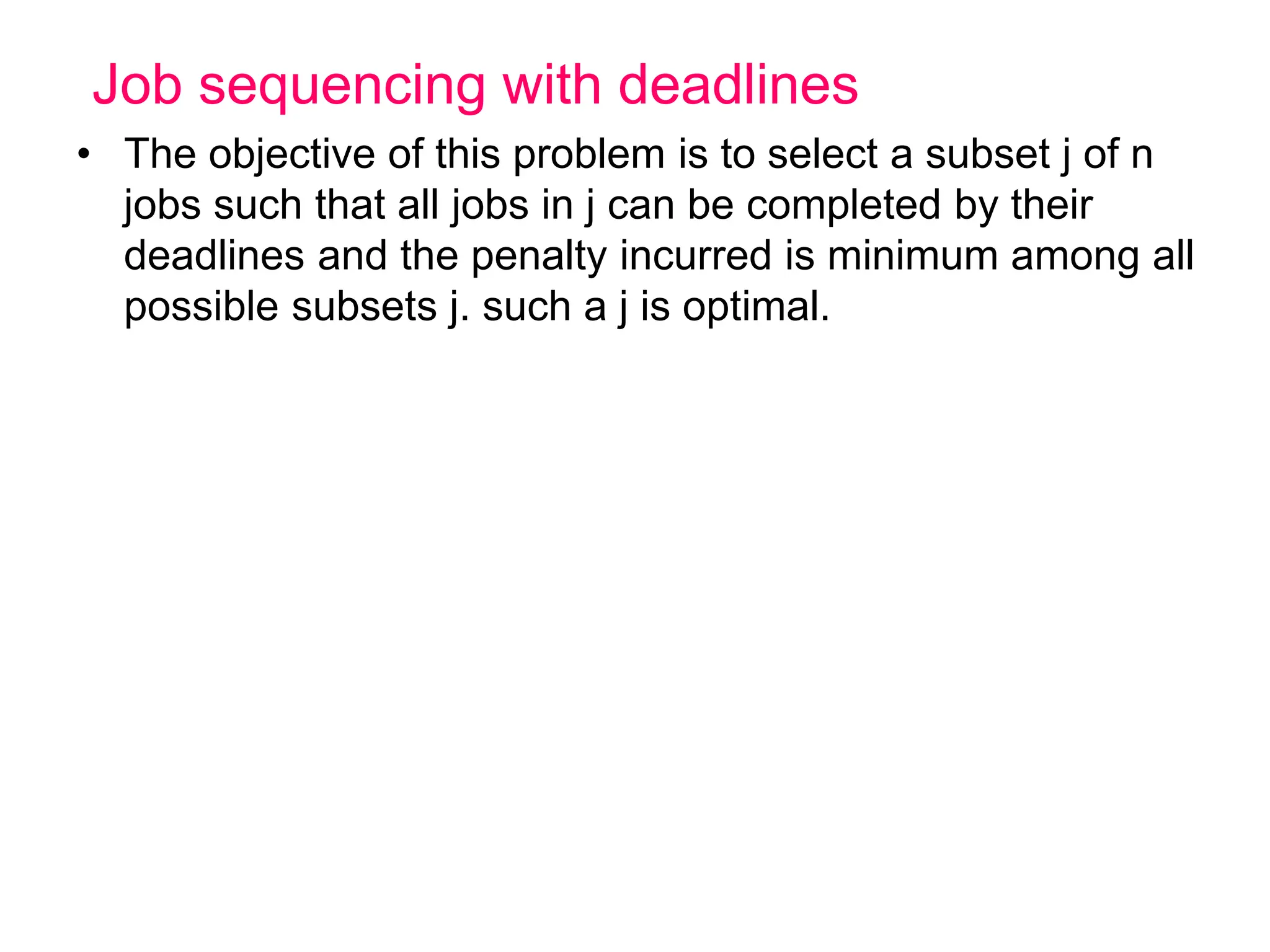 Job sequencing with deadlines
• The objective of this problem is to select a subset j of n
jobs such that all jobs in j can be completed by their
deadlines and the penalty incurred is minimum among all
possible subsets j. such a j is optimal.
 