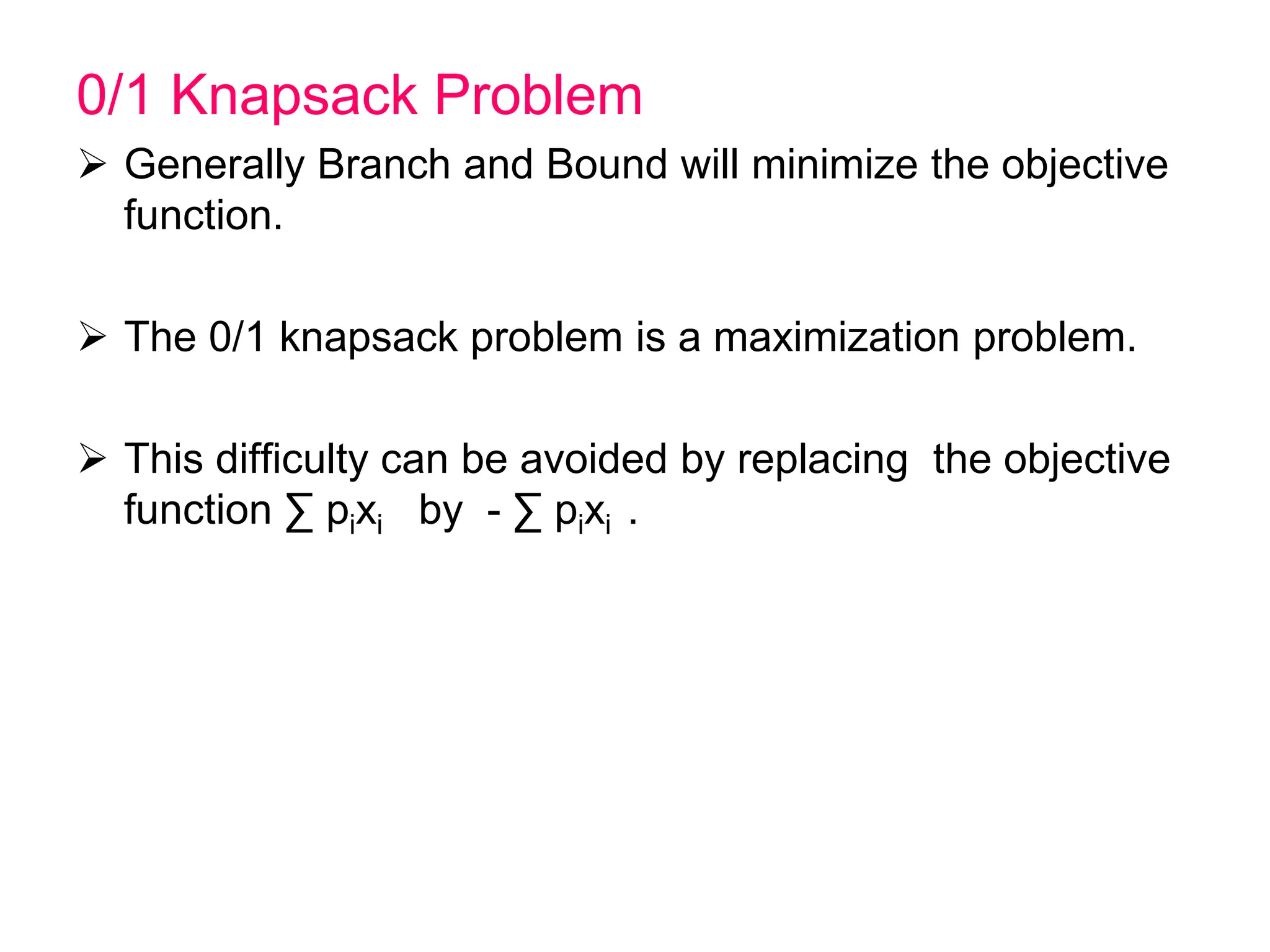 0/1 Knapsack Problem
 Generally Branch and Bound will minimize the objective
function.
 The 0/1 knapsack problem is a maximization problem.
 This difficulty can be avoided by replacing the objective
function ∑ pixi by - ∑ pixi .
 