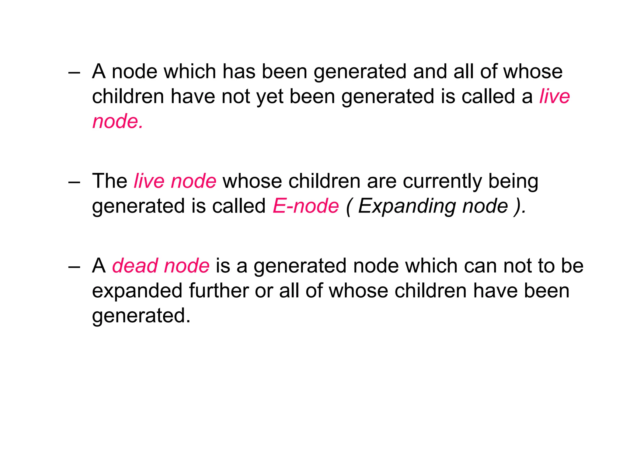 – A node which has been generated and all of whose
children have not yet been generated is called a live
node.
– The live node whose children are currently being
generated is called E-node ( Expanding node ).
– A dead node is a generated node which can not to be
expanded further or all of whose children have been
generated.
 