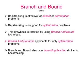 Branch and Bound
( unit-vii )
 Backtracking is effective for subset or permutation
problems.
 Backtracking is not good for optimization problems.
 This drawback is rectified by using Branch And Bound
technique.
 Branch And Bound is applicable for only optimization
problems.
 Branch and Bound also uses bounding function similar to
backtracking.
 