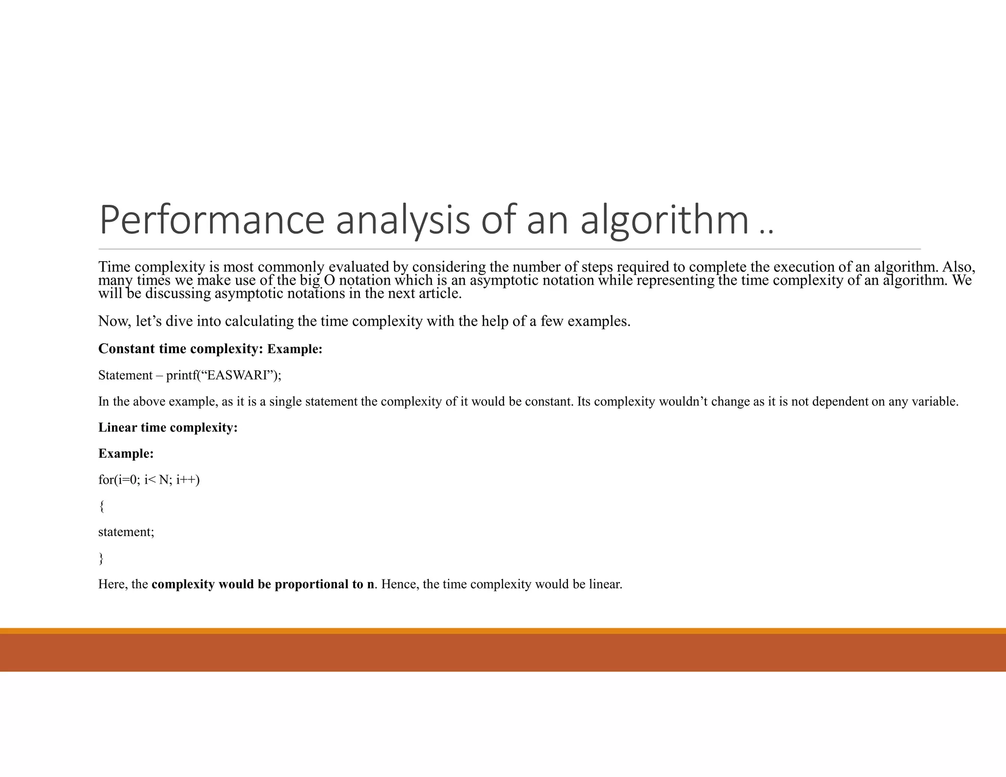 Performance analysis of an algorithm ..
Time complexity is most commonly evaluated by considering the number of steps required to complete the execution of an algorithm. Also,
many times we make use of the big O notation which is an asymptotic notation while representing the time complexity of an algorithm. We
will be discussing asymptotic notations in the next article.
Now, let’s dive into calculating the time complexity with the help of a few examples.
Constant time complexity: Example:
Statement – printf(“EASWARI”);
In the above example, as it is a single statement the complexity of it would be constant. Its complexity wouldn’t change as it is not dependent on any variable.
Linear time complexity:
Example:
for(i=0; i< N; i++)
{
statement;
}
Here, the complexity would be proportional to n. Hence, the time complexity would be linear.
 