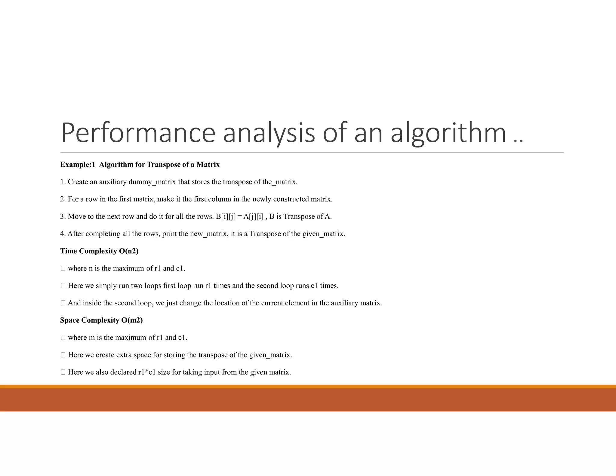 Performance analysis of an algorithm ..
Example:1 Algorithm for Transpose of a Matrix
1. Create an auxiliary dummy_matrix that stores the transpose of the_matrix.
2. For a row in the first matrix, make it the first column in the newly constructed matrix.
3. Move to the next row and do it for all the rows. B[i][j] = A[j][i] , B is Transpose of A.
4. After completing all the rows, print the new_matrix, it is a Transpose of the given_matrix.
Time Complexity O(n2)
 where n is the maximum of r1 and c1.
 Here we simply run two loops first loop run r1 times and the second loop runs c1 times.
 And inside the second loop, we just change the location of the current element in the auxiliary matrix.
Space Complexity O(m2)
 where m is the maximum of r1 and c1.
 Here we create extra space for storing the transpose of the given_matrix.
 Here we also declared r1*c1 size for taking input from the given matrix.
 