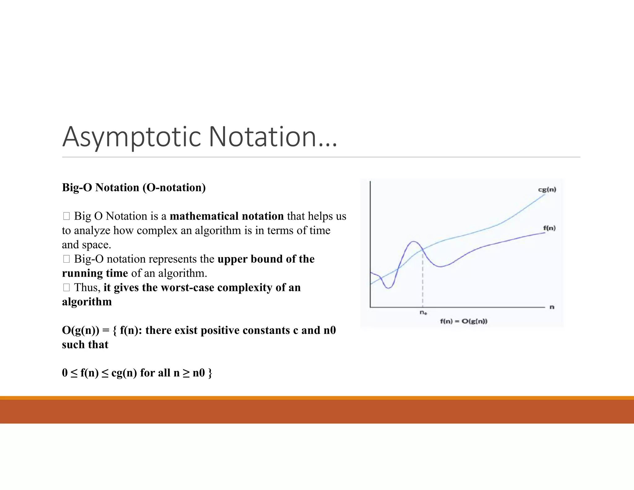 Asymptotic Notation…
Big-O Notation (O-notation)
 Big O Notation is a mathematical notation that helps us
to analyze how complex an algorithm is in terms of time
and space.
 Big-O notation represents the upper bound of the
running time of an algorithm.
 Thus, it gives the worst-case complexity of an
algorithm
O(g(n)) = { f(n): there exist positive constants c and n0
such that
0 ≤ f(n) ≤ cg(n) for all n ≥ n0 }
 