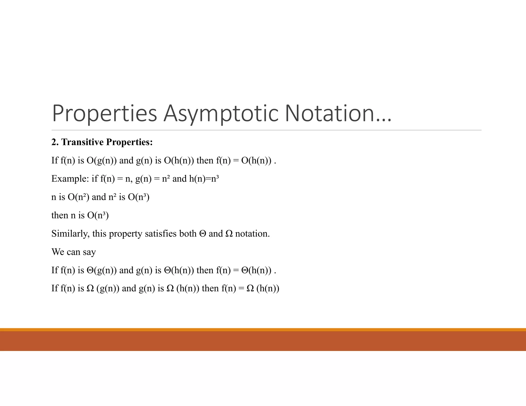Properties Asymptotic Notation…
2. Transitive Properties:
If f(n) is O(g(n)) and g(n) is O(h(n)) then f(n) = O(h(n)) .
Example: if f(n) = n, g(n) = n² and h(n)=n³
n is O(n²) and n² is O(n³)
then n is O(n³)
Similarly, this property satisfies both Θ and Ω notation.
We can say
If f(n) is Θ(g(n)) and g(n) is Θ(h(n)) then f(n) = Θ(h(n)) .
If f(n) is Ω (g(n)) and g(n) is Ω (h(n)) then f(n) = Ω (h(n))
 