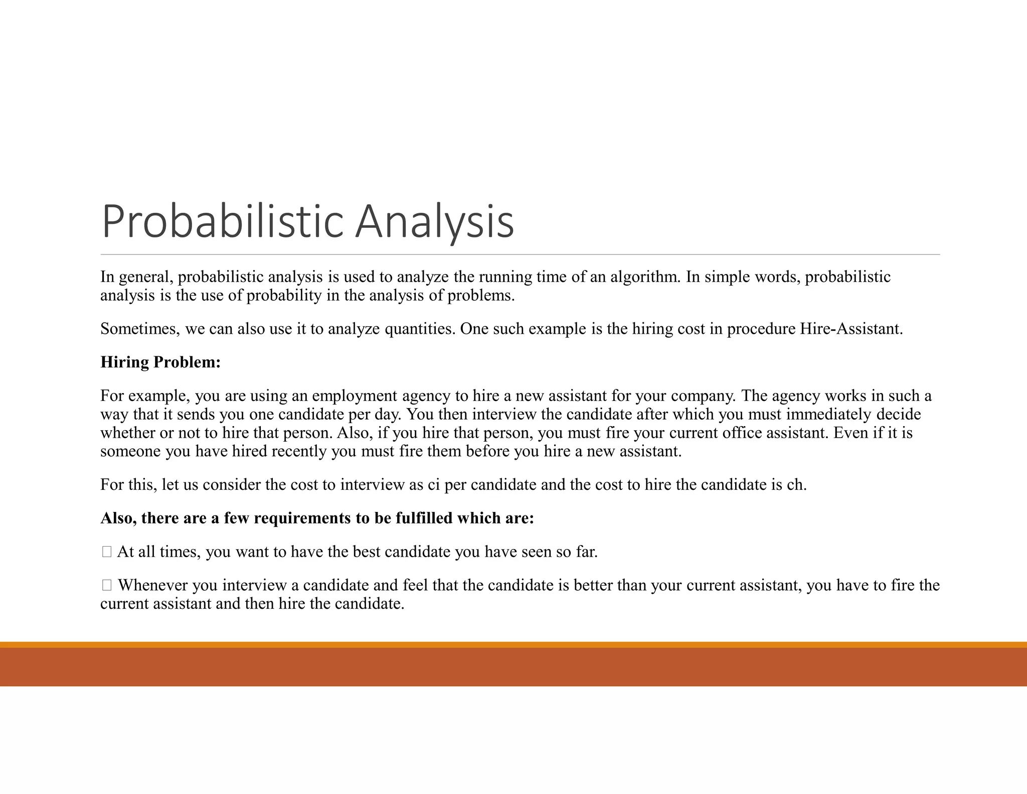 Probabilistic Analysis
In general, probabilistic analysis is used to analyze the running time of an algorithm. In simple words, probabilistic
analysis is the use of probability in the analysis of problems.
Sometimes, we can also use it to analyze quantities. One such example is the hiring cost in procedure Hire-Assistant.
Hiring Problem:
For example, you are using an employment agency to hire a new assistant for your company. The agency works in such a
way that it sends you one candidate per day. You then interview the candidate after which you must immediately decide
whether or not to hire that person. Also, if you hire that person, you must fire your current office assistant. Even if it is
someone you have hired recently you must fire them before you hire a new assistant.
For this, let us consider the cost to interview as ci per candidate and the cost to hire the candidate is ch.
Also, there are a few requirements to be fulfilled which are:
 At all times, you want to have the best candidate you have seen so far.
 Whenever you interview a candidate and feel that the candidate is better than your current assistant, you have to fire the
current assistant and then hire the candidate.
 