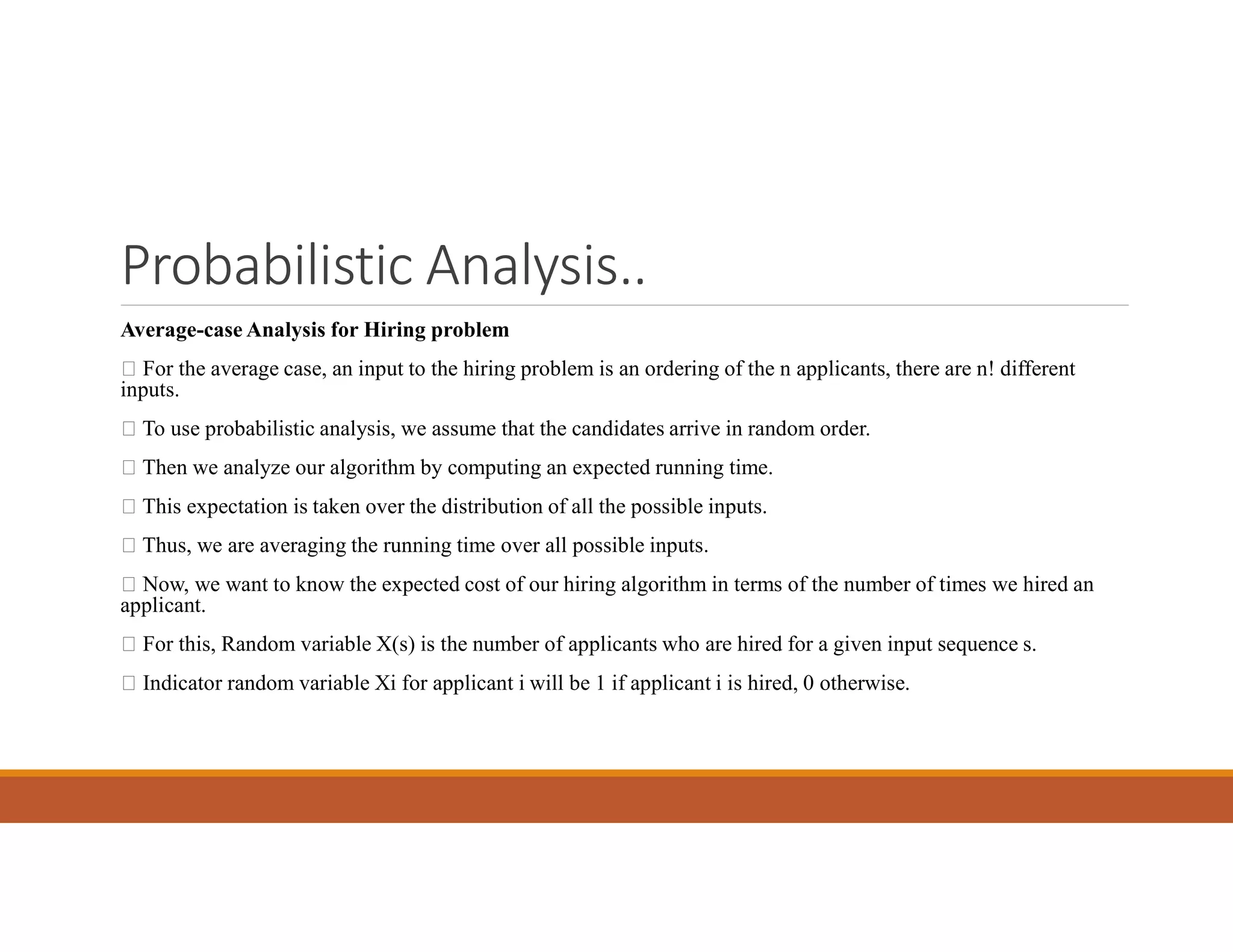 Probabilistic Analysis..
Average-case Analysis for Hiring problem
 For the average case, an input to the hiring problem is an ordering of the n applicants, there are n! different
inputs.
 To use probabilistic analysis, we assume that the candidates arrive in random order.
 Then we analyze our algorithm by computing an expected running time.
 This expectation is taken over the distribution of all the possible inputs.
 Thus, we are averaging the running time over all possible inputs.
 Now, we want to know the expected cost of our hiring algorithm in terms of the number of times we hired an
applicant.
 For this, Random variable X(s) is the number of applicants who are hired for a given input sequence s.
 Indicator random variable Xi for applicant i will be 1 if applicant i is hired, 0 otherwise.
 