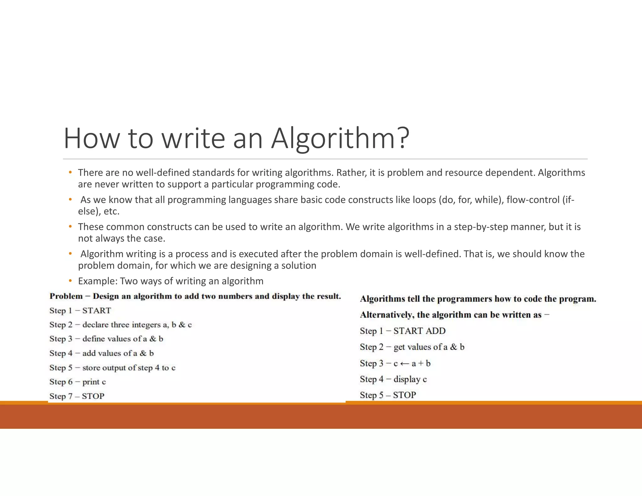 How to write an Algorithm?
• There are no well-defined standards for writing algorithms. Rather, it is problem and resource dependent. Algorithms
are never written to support a particular programming code.
• As we know that all programming languages share basic code constructs like loops (do, for, while), flow-control (if-
else), etc.
• These common constructs can be used to write an algorithm. We write algorithms in a step-by-step manner, but it is
not always the case.
• Algorithm writing is a process and is executed after the problem domain is well-defined. That is, we should know the
problem domain, for which we are designing a solution
• Example: Two ways of writing an algorithm
 