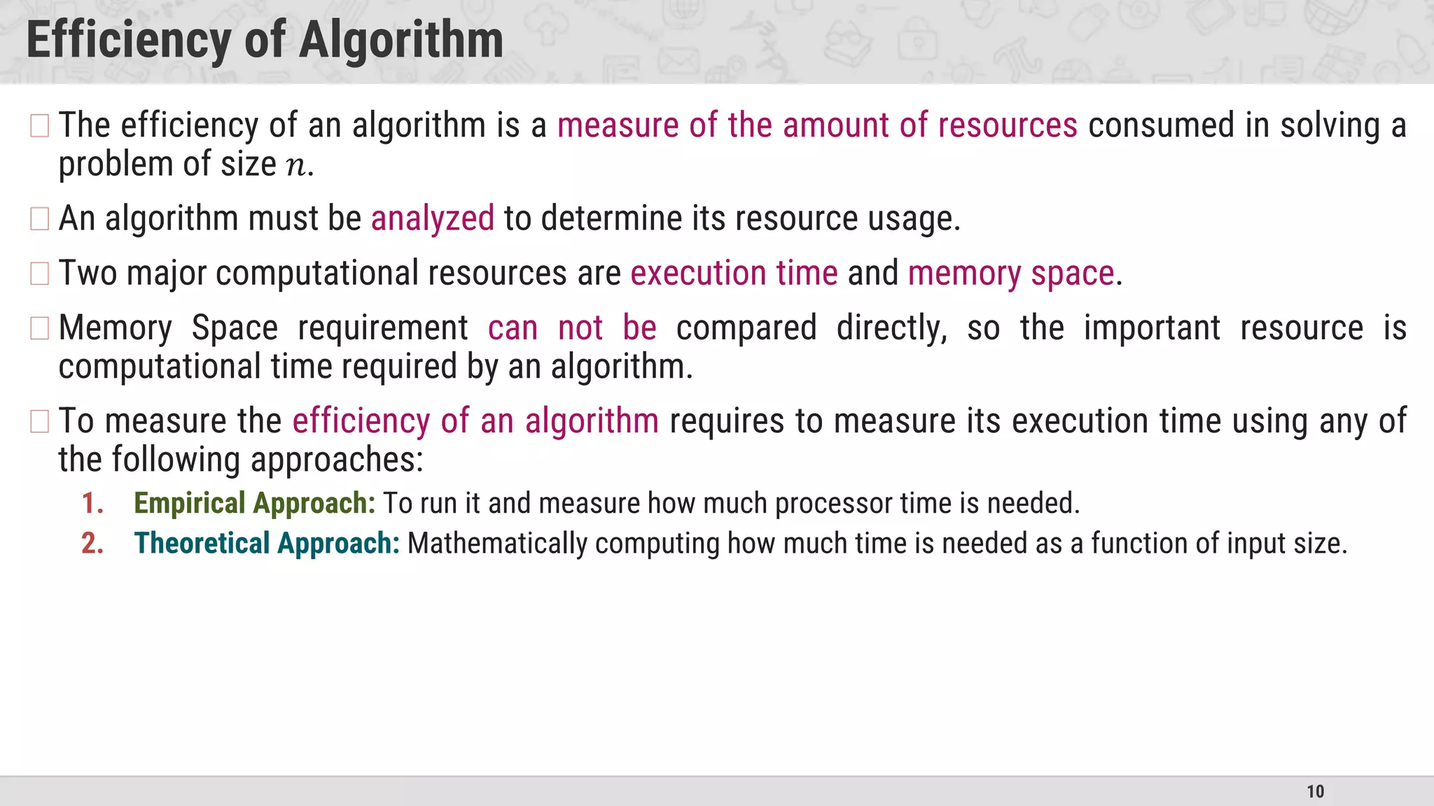 10
Efficiency of Algorithm
�The efficiency of an algorithm is a measure of the amount of resources consumed in solving a
problem of size 𝑛.
�An algorithm must be analyzed to determine its resource usage.
�Two major computational resources are execution time and memory space.
�Memory Space requirement can not be compared directly, so the important resource is
computational time required by an algorithm.
�To measure the efficiency of an algorithm requires to measure its execution time using any of
the following approaches:
1. Empirical Approach: To run it and measure how much processor time is needed.
2. Theoretical Approach: Mathematically computing how much time is needed as a function of input size.
 