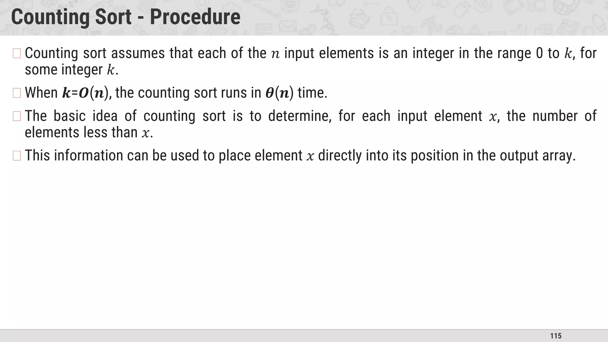 115
Counting Sort - Procedure
�Counting sort assumes that each of the 𝑛 input elements is an integer in the range 0 to 𝑘, for
some integer 𝑘.
�When 𝒌=𝑶(𝒏), the counting sort runs in 𝜽(𝒏) time.
�The basic idea of counting sort is to determine, for each input element 𝑥, the number of
elements less than 𝑥.
�This information can be used to place element 𝑥 directly into its position in the output array.
 
