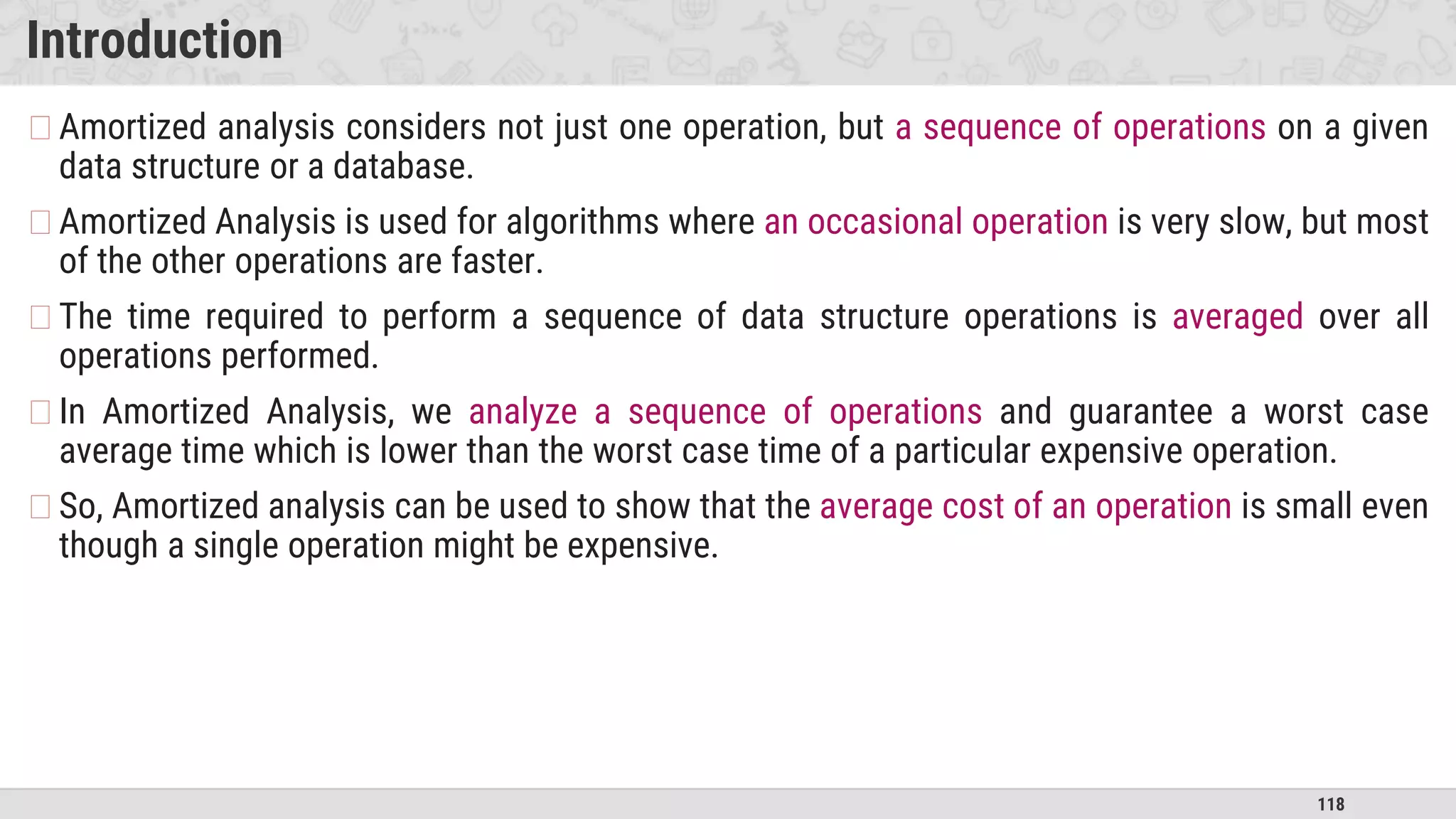 118
Introduction
�Amortized analysis considers not just one operation, but a sequence of operations on a given
data structure or a database.
�Amortized Analysis is used for algorithms where an occasional operation is very slow, but most
of the other operations are faster.
�The time required to perform a sequence of data structure operations is averaged over all
operations performed.
�In Amortized Analysis, we analyze a sequence of operations and guarantee a worst case
average time which is lower than the worst case time of a particular expensive operation.
�So, Amortized analysis can be used to show that the average cost of an operation is small even
though a single operation might be expensive.
 