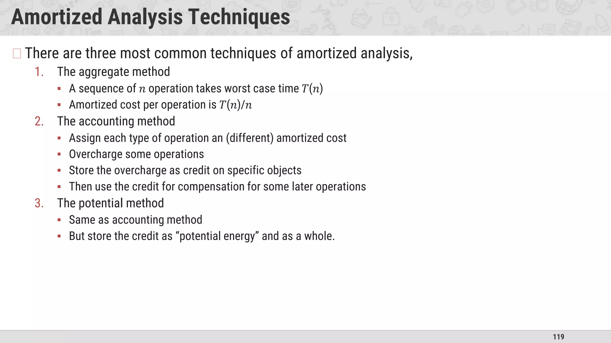 119
Amortized Analysis Techniques
�There are three most common techniques of amortized analysis,
1. The aggregate method
▪ A sequence of 𝑛 operation takes worst case time 𝑇(𝑛)
▪ Amortized cost per operation is 𝑇(𝑛)/𝑛
2. The accounting method
▪ Assign each type of operation an (different) amortized cost
▪ Overcharge some operations
▪ Store the overcharge as credit on specific objects
▪ Then use the credit for compensation for some later operations
3. The potential method
▪ Same as accounting method
▪ But store the credit as “potential energy” and as a whole.
 