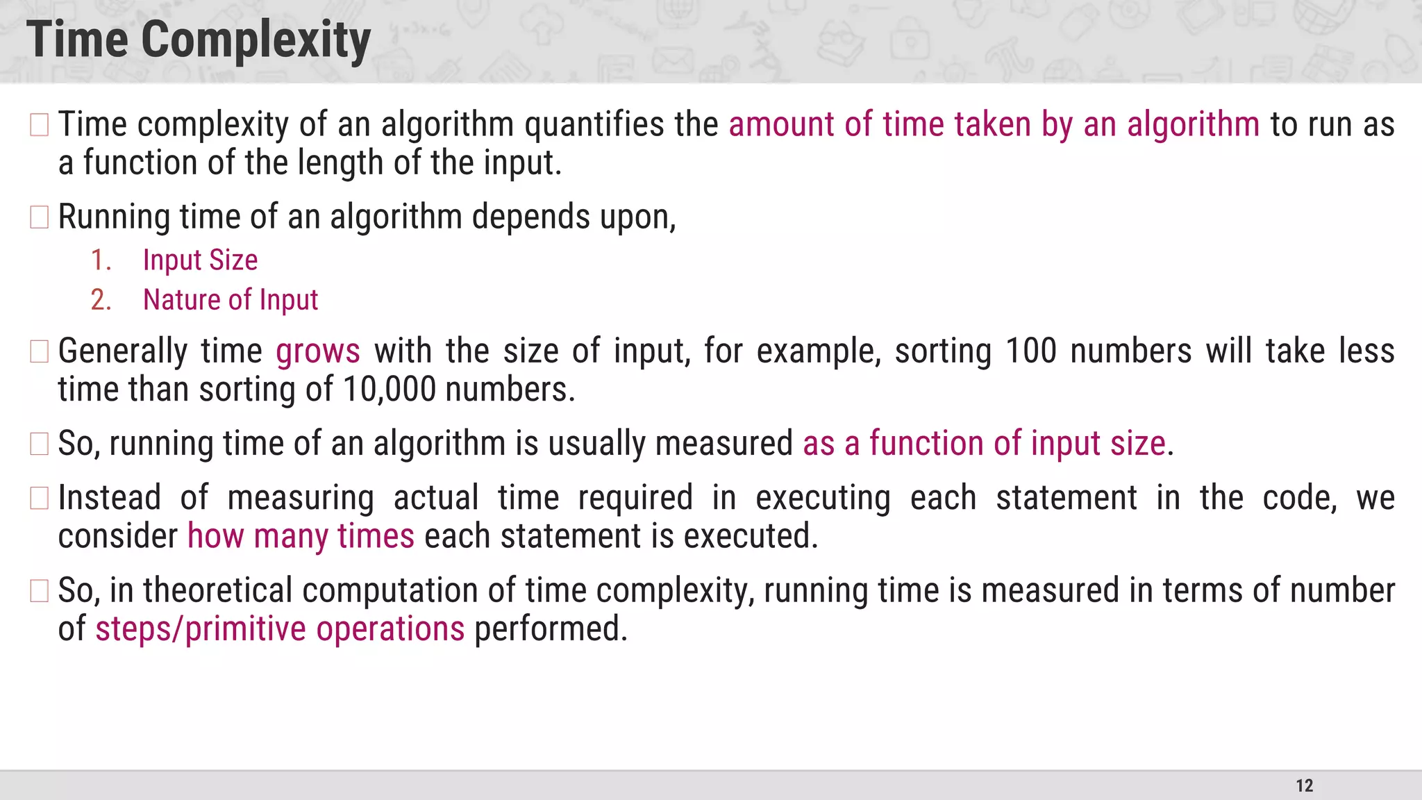 12
Time Complexity
�Time complexity of an algorithm quantifies the amount of time taken by an algorithm to run as
a function of the length of the input.
�Running time of an algorithm depends upon,
1. Input Size
2. Nature of Input
�Generally time grows with the size of input, for example, sorting 100 numbers will take less
time than sorting of 10,000 numbers.
�So, running time of an algorithm is usually measured as a function of input size.
�Instead of measuring actual time required in executing each statement in the code, we
consider how many times each statement is executed.
�So, in theoretical computation of time complexity, running time is measured in terms of number
of steps/primitive operations performed.
 