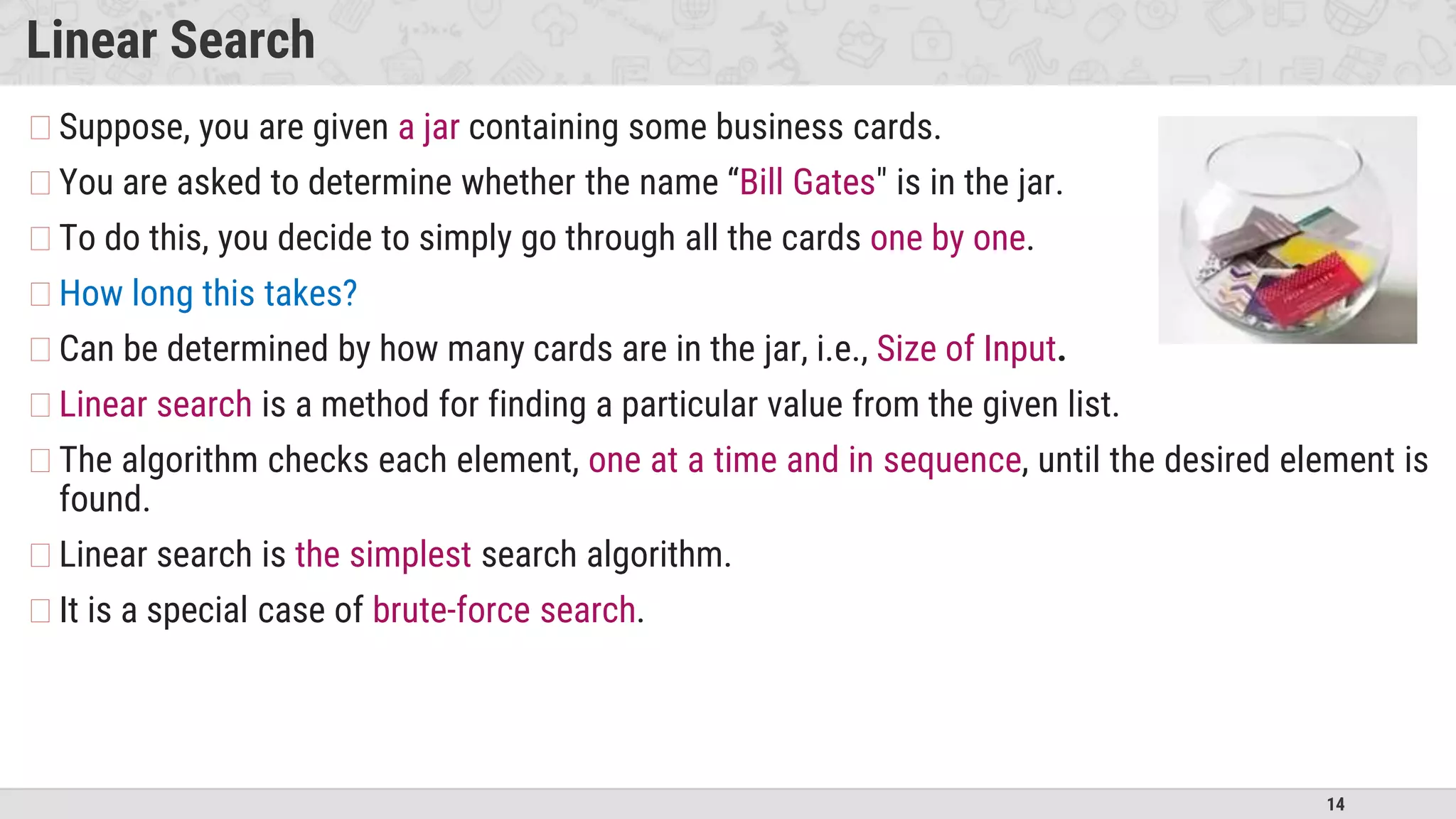 14
Linear Search
�Suppose, you are given a jar containing some business cards.
�You are asked to determine whether the name “Bill Gates" is in the jar.
�To do this, you decide to simply go through all the cards one by one.
�How long this takes?
�Can be determined by how many cards are in the jar, i.e., Size of Input.
�Linear search is a method for finding a particular value from the given list.
�The algorithm checks each element, one at a time and in sequence, until the desired element is
found.
�Linear search is the simplest search algorithm.
�It is a special case of brute-force search.
 
