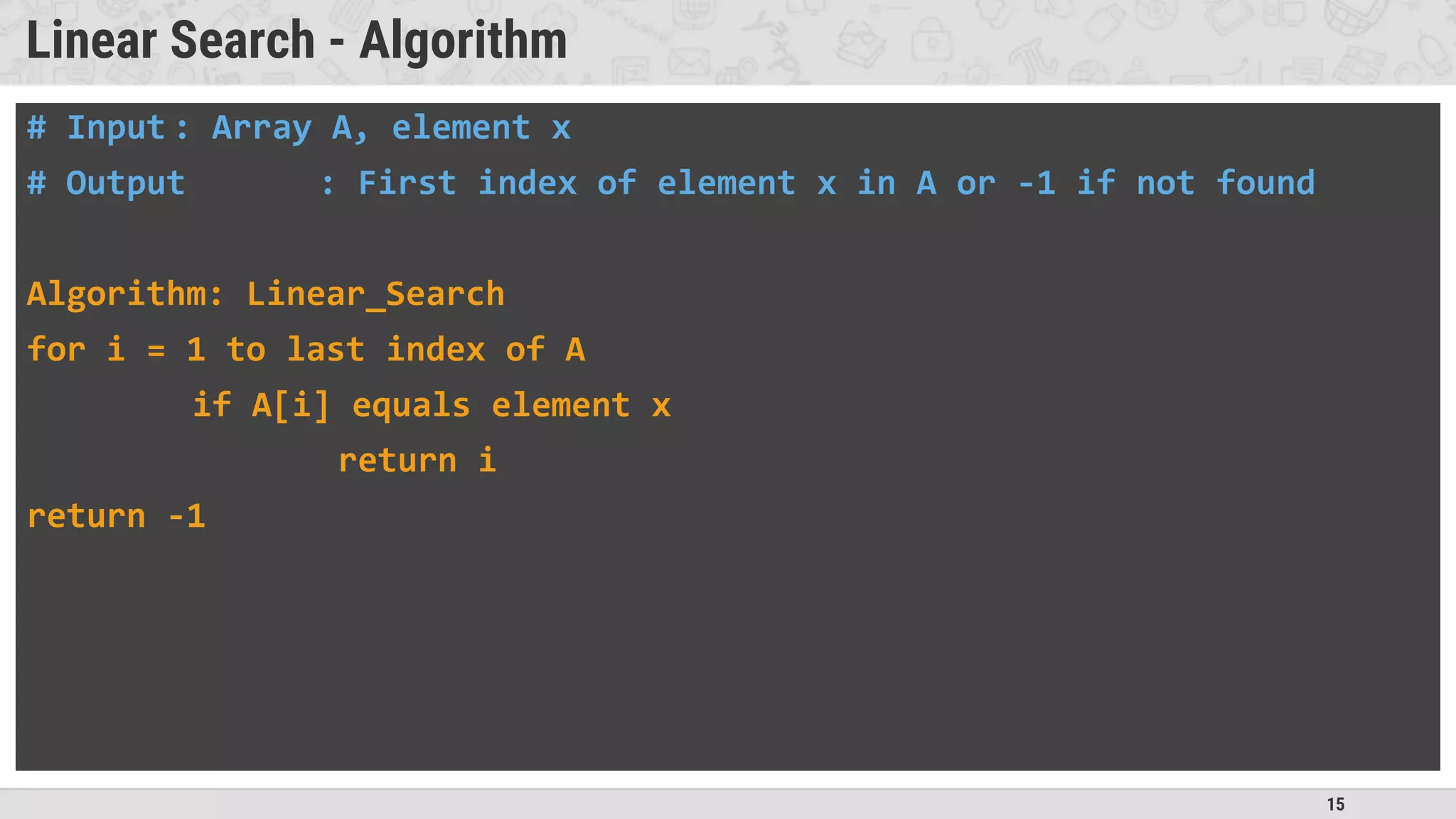 15
Linear Search - Algorithm
# Input : Array A, element x
# Output : First index of element x in A or -1 if not found
Algorithm: Linear_Search
for i = 1 to last index of A
if A[i] equals element x
return i
return -1
 