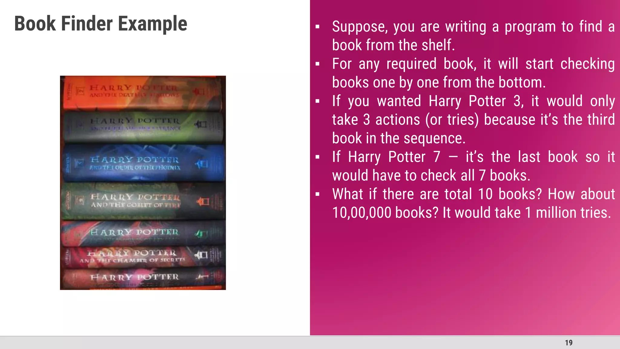 19
▪ Suppose, you are writing a program to find a
book from the shelf.
▪ For any required book, it will start checking
books one by one from the bottom.
▪ If you wanted Harry Potter 3, it would only
take 3 actions (or tries) because it’s the third
book in the sequence.
▪ If Harry Potter 7 — it’s the last book so it
would have to check all 7 books.
▪ What if there are total 10 books? How about
10,00,000 books? It would take 1 million tries.
Book Finder Example
 