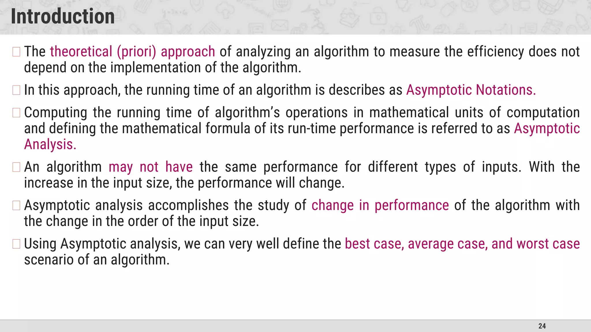 24
Introduction
�The theoretical (priori) approach of analyzing an algorithm to measure the efficiency does not
depend on the implementation of the algorithm.
�In this approach, the running time of an algorithm is describes as Asymptotic Notations.
�Computing the running time of algorithm’s operations in mathematical units of computation
and defining the mathematical formula of its run-time performance is referred to as Asymptotic
Analysis.
�An algorithm may not have the same performance for different types of inputs. With the
increase in the input size, the performance will change.
�Asymptotic analysis accomplishes the study of change in performance of the algorithm with
the change in the order of the input size.
�Using Asymptotic analysis, we can very well define the best case, average case, and worst case
scenario of an algorithm.
 
