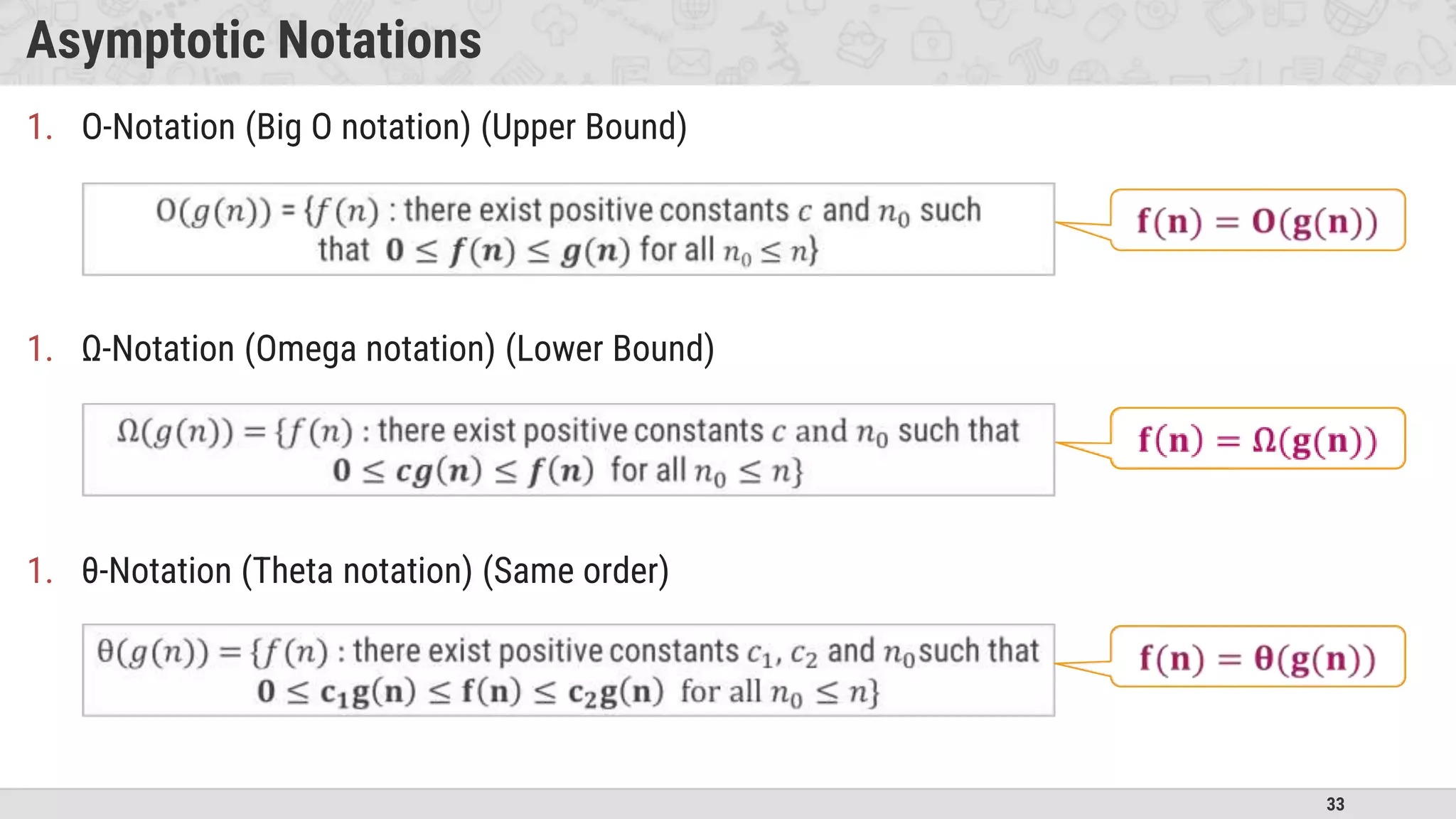 33
Asymptotic Notations
1. O-Notation (Big O notation) (Upper Bound)
1. Ω-Notation (Omega notation) (Lower Bound)
1. θ-Notation (Theta notation) (Same order)
 