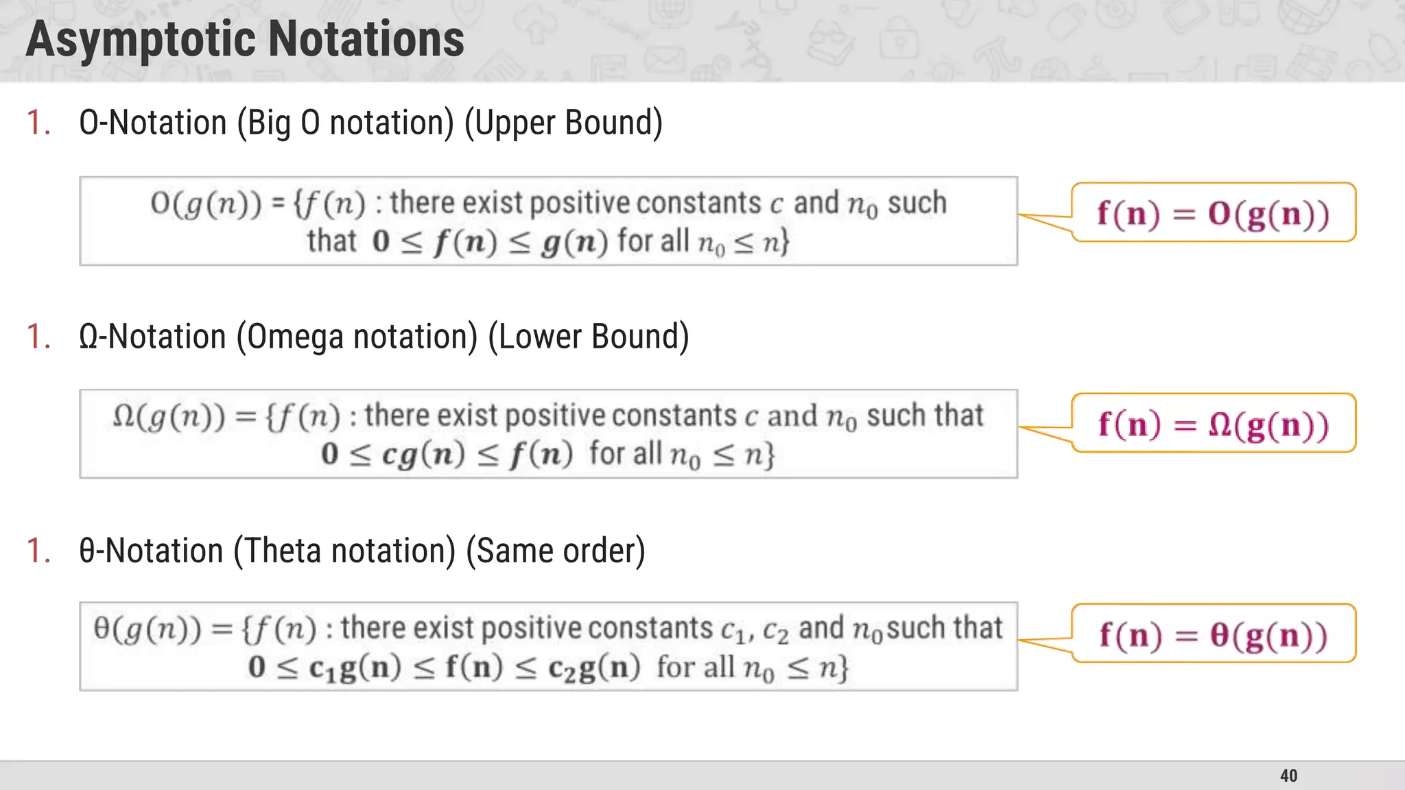 40
Asymptotic Notations
1. O-Notation (Big O notation) (Upper Bound)
1. Ω-Notation (Omega notation) (Lower Bound)
1. θ-Notation (Theta notation) (Same order)
 