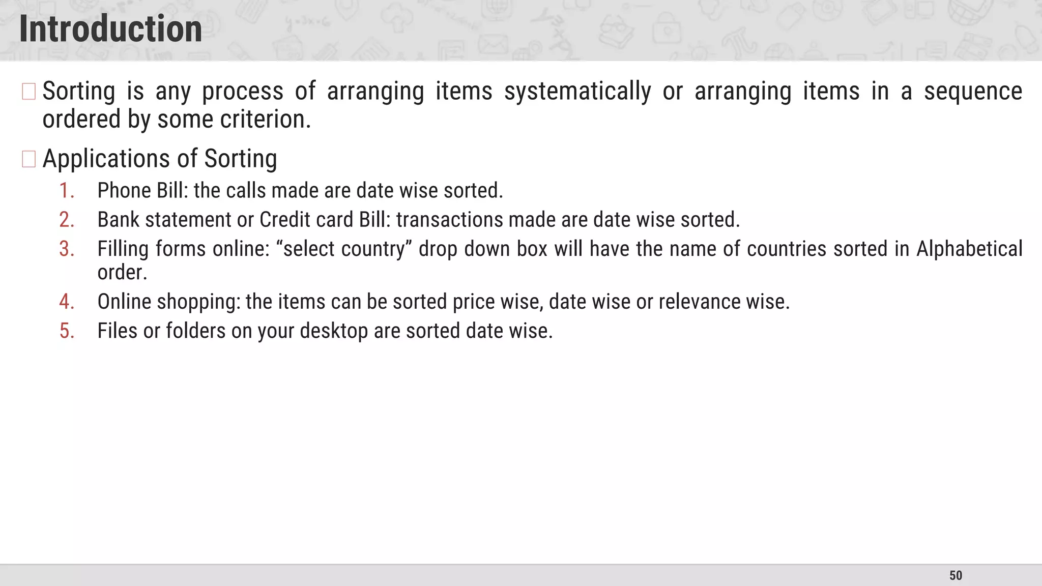 50
Introduction
�Sorting is any process of arranging items systematically or arranging items in a sequence
ordered by some criterion.
�Applications of Sorting
1. Phone Bill: the calls made are date wise sorted.
2. Bank statement or Credit card Bill: transactions made are date wise sorted.
3. Filling forms online: “select country” drop down box will have the name of countries sorted in Alphabetical
order.
4. Online shopping: the items can be sorted price wise, date wise or relevance wise.
5. Files or folders on your desktop are sorted date wise.
 