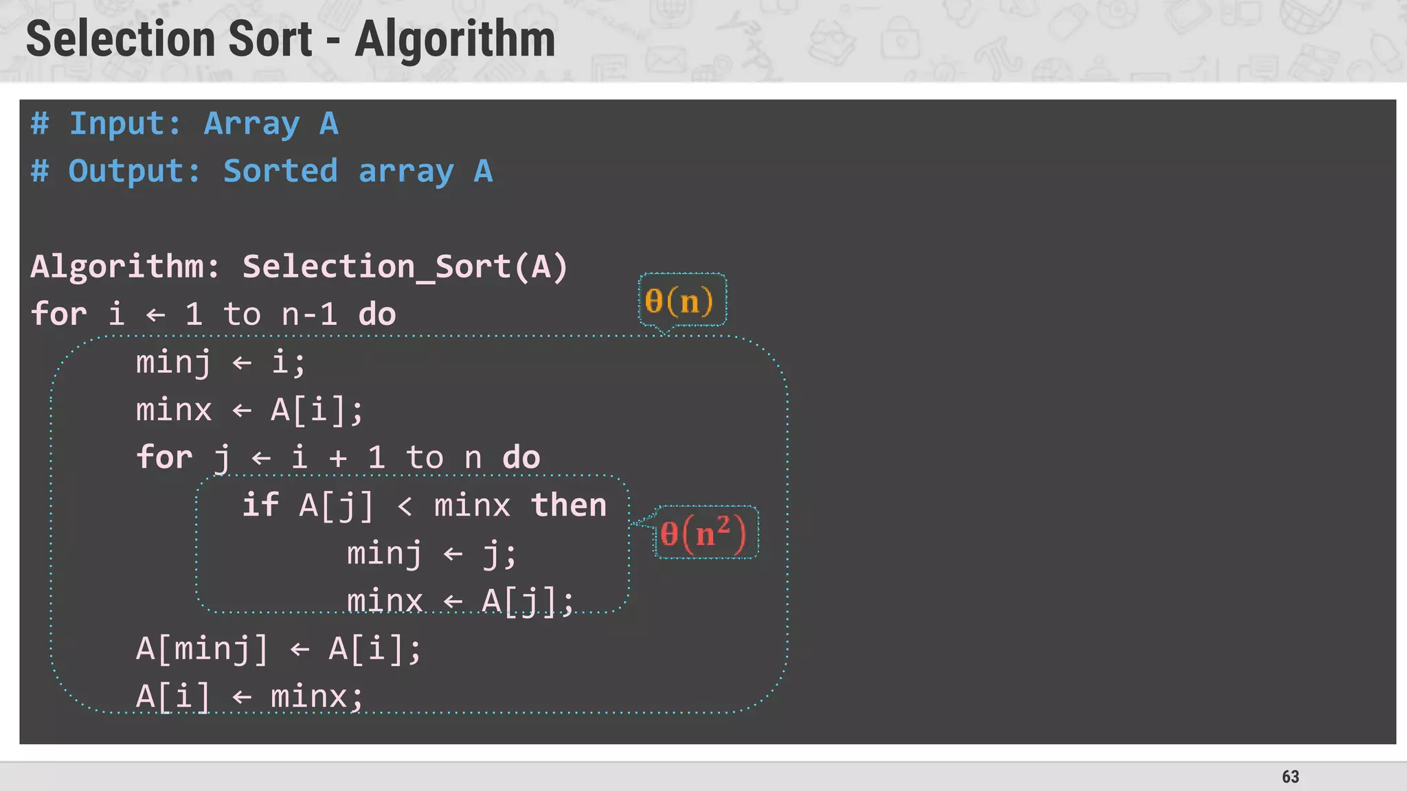 63
Selection Sort - Algorithm
# Input: Array A
# Output: Sorted array A
Algorithm: Selection_Sort(A)
for i ← 1 to n-1 do
minj ← i;
minx ← A[i];
for j ← i + 1 to n do
if A[j] < minx then
minj ← j;
minx ← A[j];
A[minj] ← A[i];
A[i] ← minx;
 