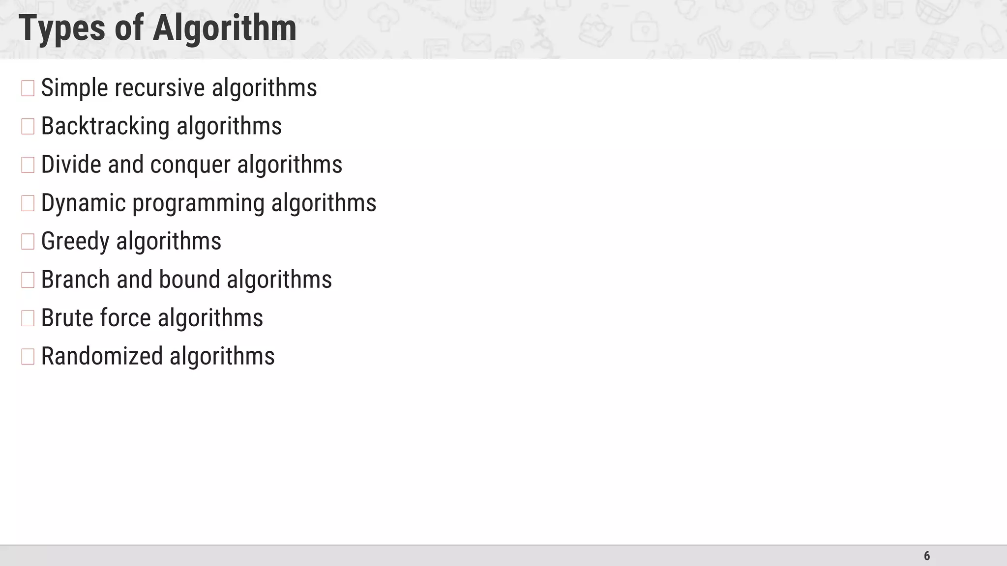 6
Types of Algorithm
�Simple recursive algorithms
�Backtracking algorithms
�Divide and conquer algorithms
�Dynamic programming algorithms
�Greedy algorithms
�Branch and bound algorithms
�Brute force algorithms
�Randomized algorithms
 
