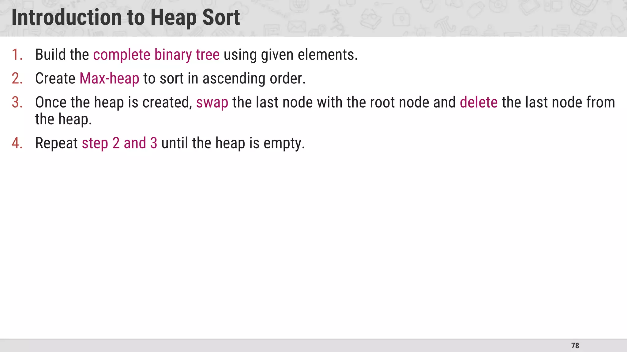 78
Introduction to Heap Sort
1. Build the complete binary tree using given elements.
2. Create Max-heap to sort in ascending order.
3. Once the heap is created, swap the last node with the root node and delete the last node from
the heap.
4. Repeat step 2 and 3 until the heap is empty.
 