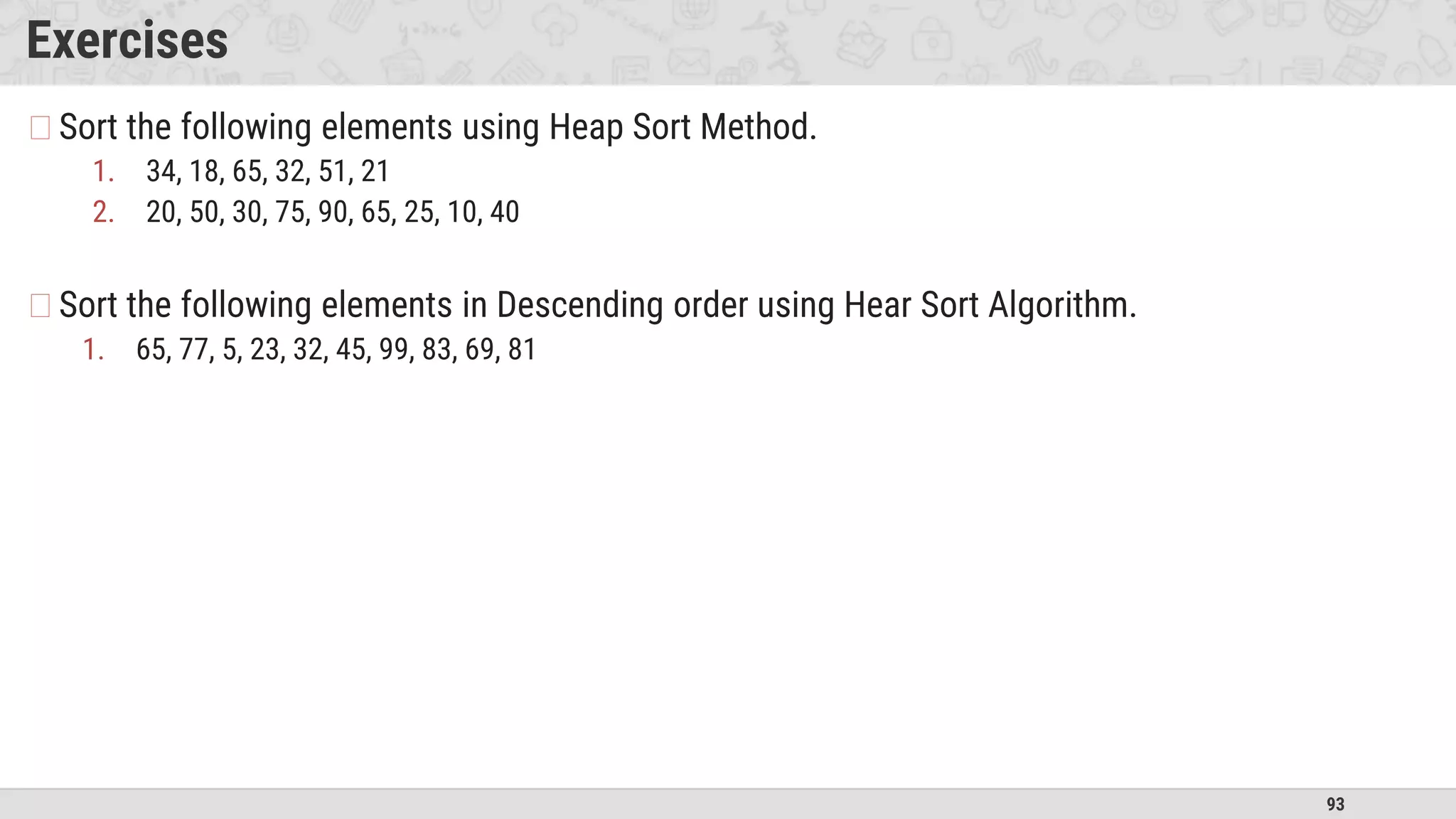 93
Exercises
�Sort the following elements using Heap Sort Method.
1. 34, 18, 65, 32, 51, 21
2. 20, 50, 30, 75, 90, 65, 25, 10, 40
�Sort the following elements in Descending order using Hear Sort Algorithm.
1. 65, 77, 5, 23, 32, 45, 99, 83, 69, 81
 